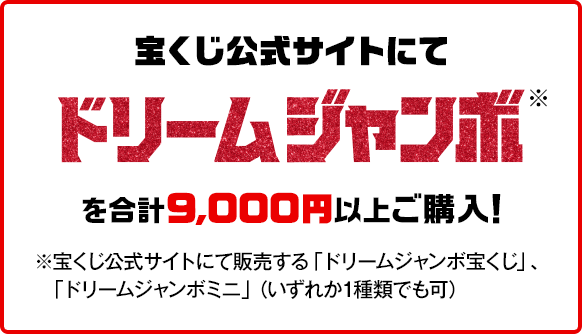 宝くじ公式サイトにてドリームジャンボ※を合計9,000円以上ご購入！※宝くじ公式サイトにて販売する「ドリームジャンボ宝くじ」、「ドリームジャンボミニ」（いずれか1種類でも可）