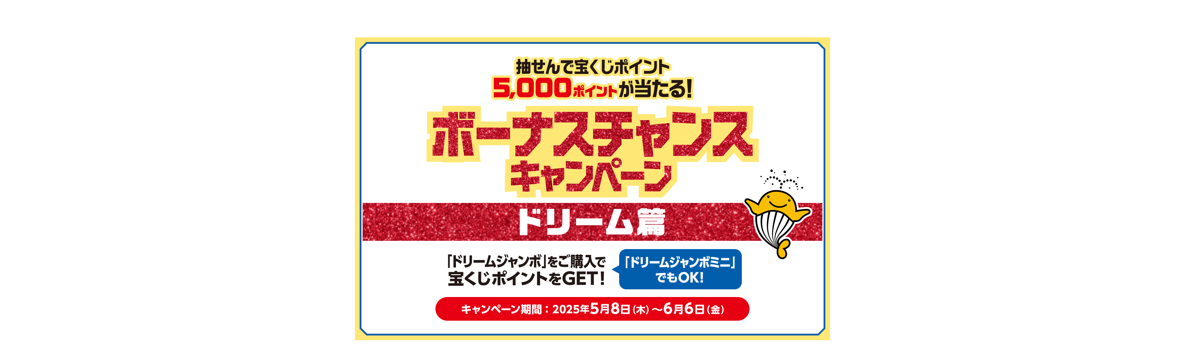 宝くじ公式サイト限定！！抽せんで宝くじポイント5,000ポイントが当たる！ボーナスチャンスキャンペーン ドリーム篇「ドリームジャンボ」をご購入で宝くじポイントをGET！「ドリームジャンボミニ」でもOK！キャンペーン期間：2025年5月8日(木)〜6月6日(金)