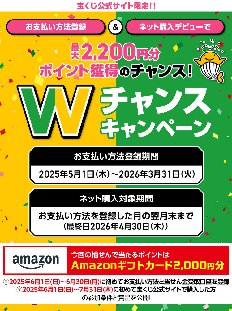 宝くじ公式サイト限定!! お支払い方法登録＆ネット購入デビューで最大2,200円分ポイント獲得のチャンス! Wチャンスキャンペーン お支払い方法登録期間 2025年5月1日(木)～2026年3月31日(火) ネット購入対象期間 お支払い方法を登録した月の翌月末まで(最終日2026年4月30日(木)) 今回の抽せんで当たるポイントはAmazonギフトカード2,000円分 ①2025年6月1日(日)～６月30日(月)に初めてお支払い方法と当せん金受取口座を登録 ②2025年6月1日(日)～7月31日(木)に初めて宝くじ公式サイトで購入した方の参加条件と賞品を公開!