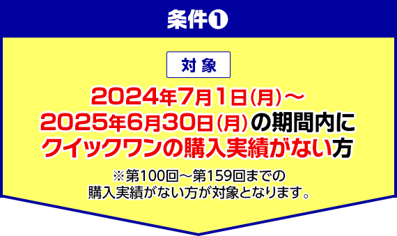 条件1 対象 2024年7月1日(月)～2025年6月30日(月)の期間内にクイックワンの購入実績がない方 ※第100回～第159回までの購入実績がない方が対象となります。
