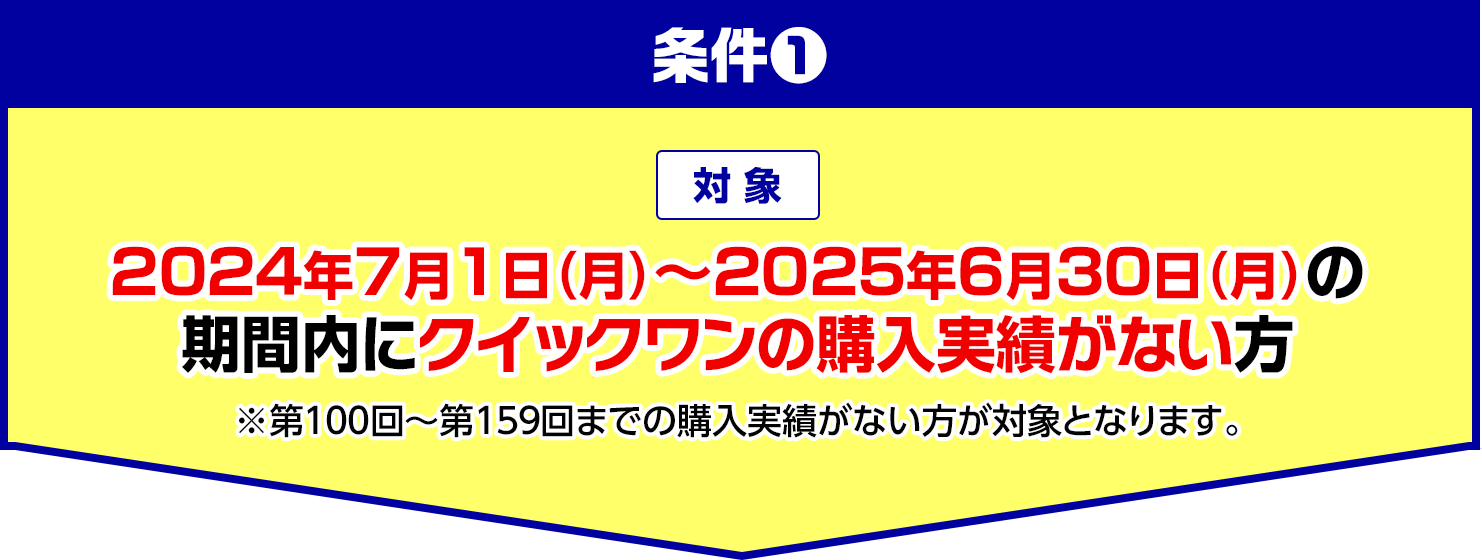 条件1 対象 2024年7月1日(月)～2025年6月30日(月)の期間内にクイックワンの購入実績がない方 ※第100回～第159回までの購入実績がない方が対象となります。