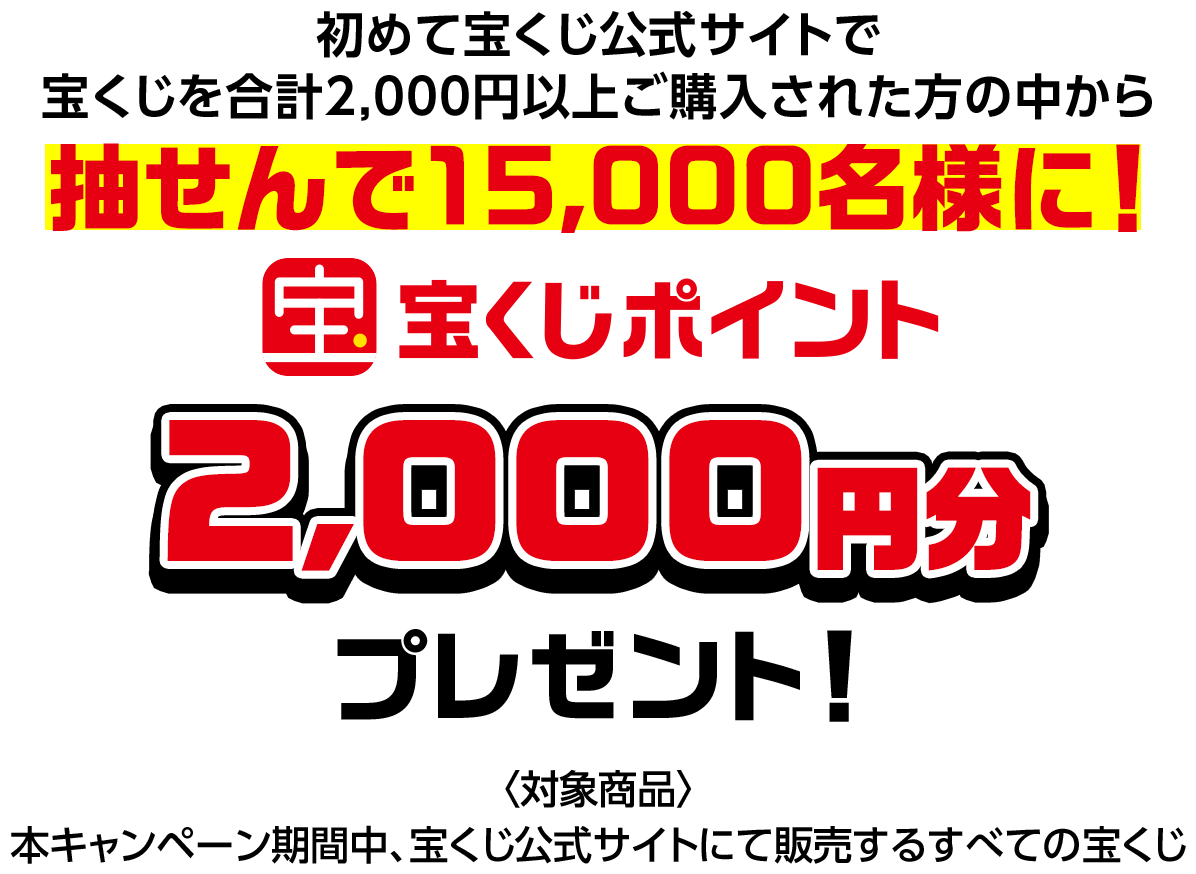 初めて宝くじ公式サイトで宝くじを合計2,000円以上ご購入された方の中から抽せんで15,000名様に! 宝くじポイント2,000円分プレゼント! 対象商品 本キャンペーン期間中、宝くじ公式サイトにて販売するすべての宝くじ