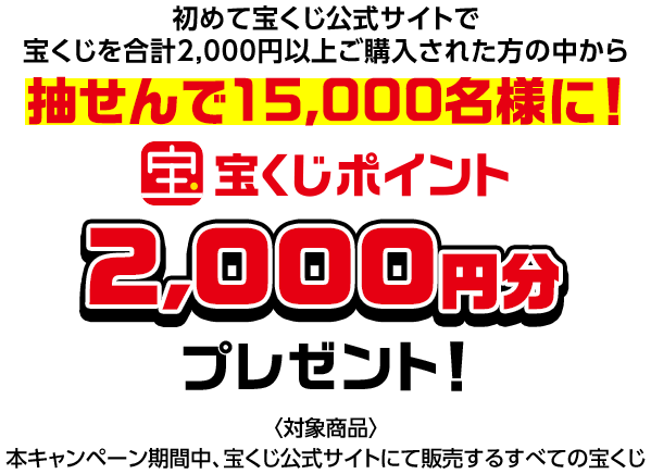 初めて宝くじ公式サイトで宝くじを合計2,000円以上ご購入された方の中から抽せんで15,000名様に! 宝くじポイント2,000円分プレゼント! 対象商品 本キャンペーン期間中、宝くじ公式サイトにて販売するすべての宝くじ