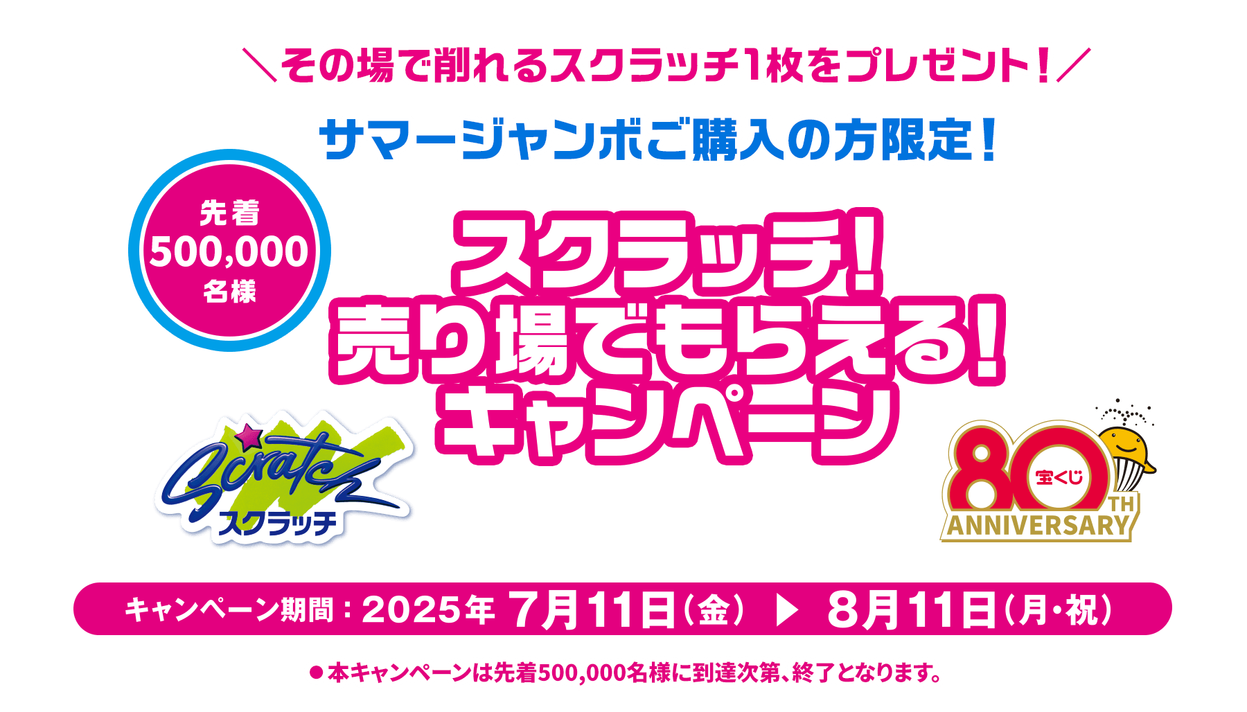 その場で削れるスクラッチ1枚をプレゼント！サマージャンボご購入の方限定！先着500,000名様 スクラッチ！売り場でもらえる！キャンペーン キャンペーン期間:2025年7月11日(金)から8月11日(月・祝)まで※本キャンペーンは先着500,000名様に到達次第、終了となります。