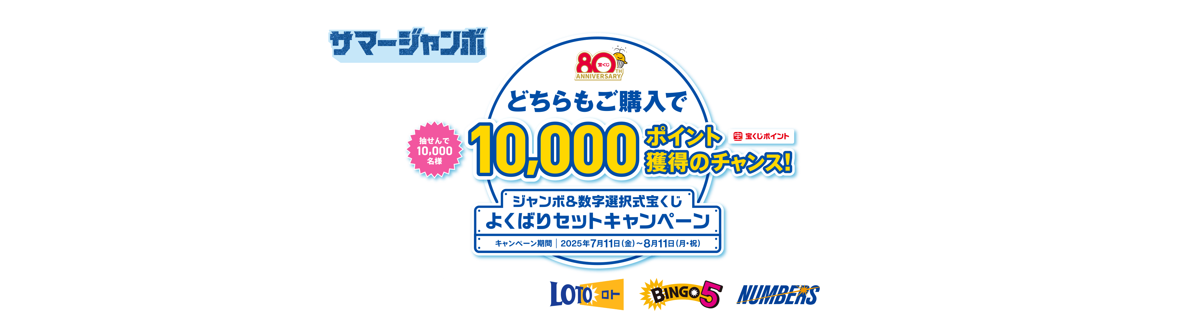 宝くじ公式サイト限定！！サマージャンボ 抽せんで10,000名様 数字選択式宝くじ ジャンボ宝くじ どちらもご購入で10,000ポイント（宝くじポイント）獲得のチャンス！ ジャンボ＆数字選択式宝くじ よくばりセットキャンペーン キャンペーン期間 2025年7月11日（金）～8月11日（月・祝）