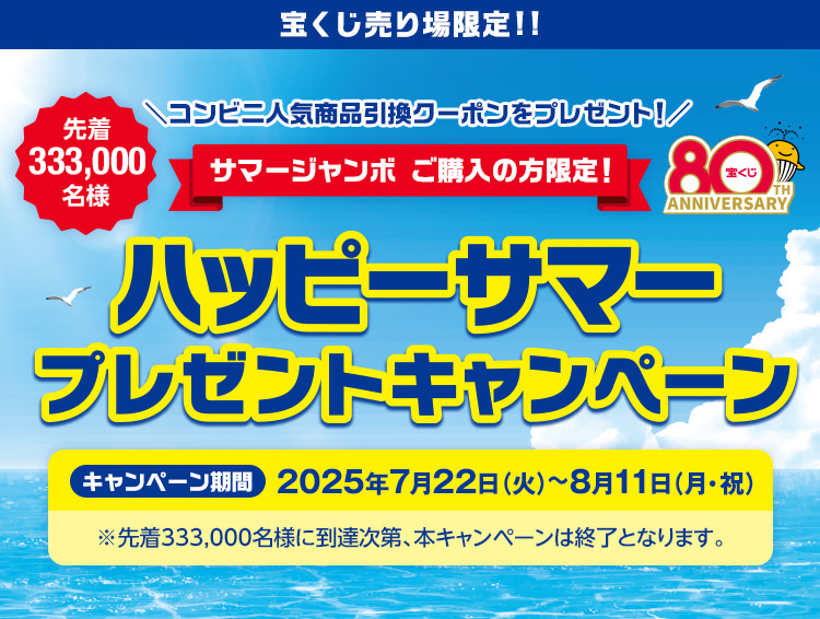 宝くじ売り場限定!! コンビニ人気商品引換クーポンをプレゼント! サマージャンボ ご購入の方限定! 先着333,000名様 ハッピーサマープレゼントキャンペーン キャンペーン期間 2025年7月22日(火)～8月11日(月・祝) ※先着333,000名様に到達次第、本キャンペーンは終了となります。