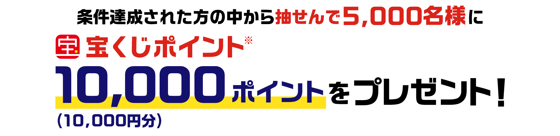条件達成された方の中から抽せんで5,000名様に宝くじポイント※10,000ポイント(10,000円分)をプレゼント！