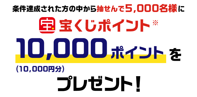 条件達成された方の中から抽せんで5,000名様に宝くじポイント※10,000ポイント(10,000円分)をプレゼント！