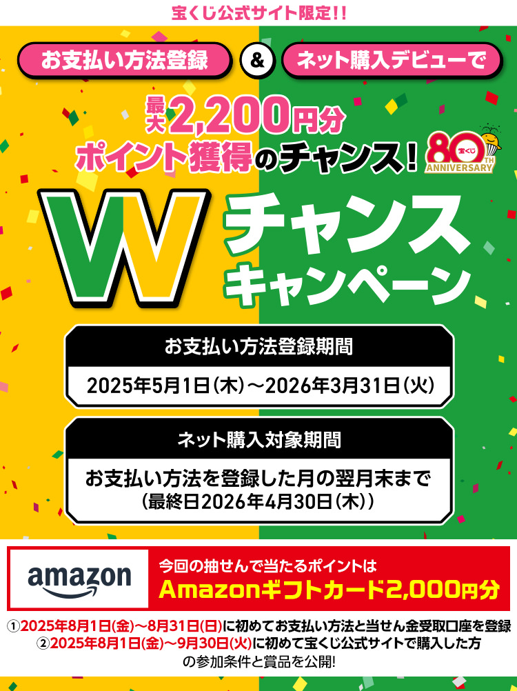 宝くじ公式サイト限定!! お支払い方法登録＆ネット購入デビューで最大2,200円分ポイント獲得のチャンス! Wチャンスキャンペーン お支払い方法登録期間 2025年5月1日(木)～2026年3月31日(火) ネット購入対象期間 お支払い方法を登録した月の翌月末まで(最終日2026年4月30日(木)) 今回の抽せんで当たるポイントはAmazonギフトカード2,000円分 ①2025年8月1日(金)〜8月31日(日)に初めてお支払い方法と当せん金受取口座を登録 ②2025年8月1日(金)〜9月30日(火)に初めて宝くじ公式サイトで購入した方の参加条件と賞品を公開!