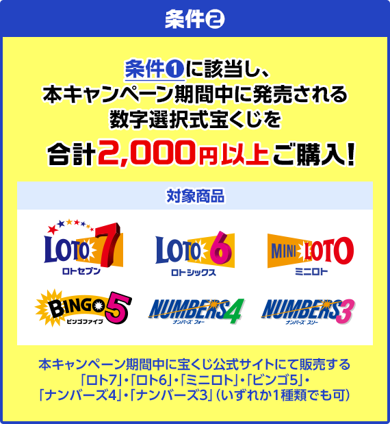 条件2 条件1に該当し、本キャンぺーン期間中に発売される数字選択式宝くじを合計2,000円以上ご購入! 対象商品 ロト7・ロト6・ミニロト・ビンゴ5・ナンバーズ4・ナンバーズ3 本キャンペーン期間中に宝くじ公式サイトにて販売する「ロト7」・「ロト6」・「ミニロト」・「ビンゴ5」・「ナンバーズ4」・「ナンバーズ3」(いずれか1種類でも可)