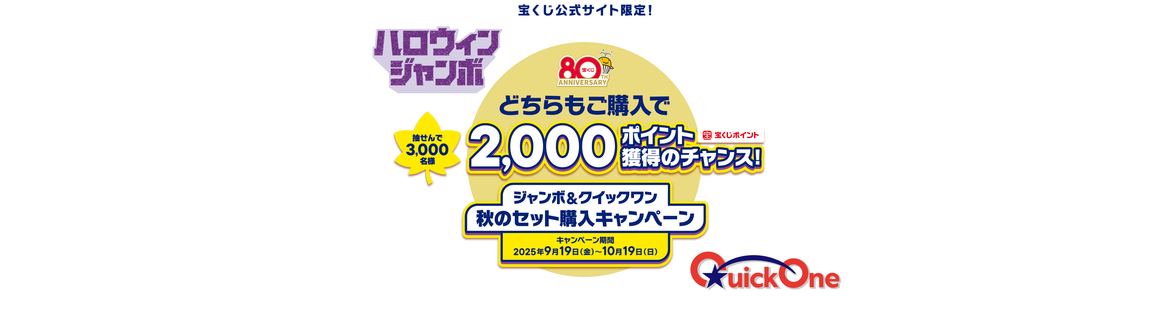 宝くじ公式サイト限定！ハロウィンジャンボ ジャンボ宝くじ クイックワン 抽せんで3,000名様 どちらもご購入で2,000ポイント（宝くじポイント）獲得のチャンス！ ジャンボ&クイックワン 秋のセット購入キャンペーン キャンペーン期間 2025年9月19日（金）～10月19日（日）