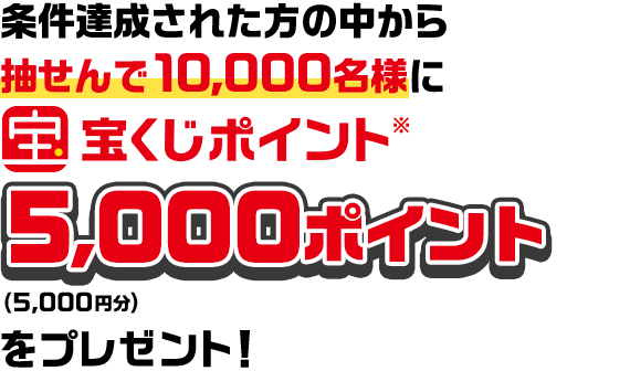 条件達成された方の中から抽せんで10,000名様に宝くじポイント※5,000ポイント（5,000円分）をプレゼント！