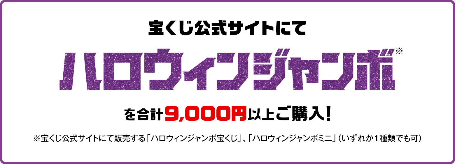宝くじ公式サイトにてハロウィンジャンボ※を合計9,000円以上ご購入！※宝くじ公式サイトにて販売する「ハロウィンジャンボ宝くじ」、「ハロウィンジャンボミニ」（いずれか1種類でも可）