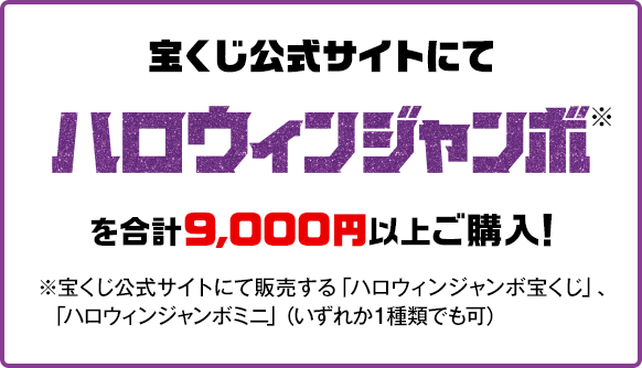 宝くじ公式サイトにてハロウィンジャンボ※を合計9,000円以上ご購入！※宝くじ公式サイトにて販売する「ハロウィンジャンボ宝くじ」、「ハロウィンジャンボミニ」（いずれか1種類でも可）