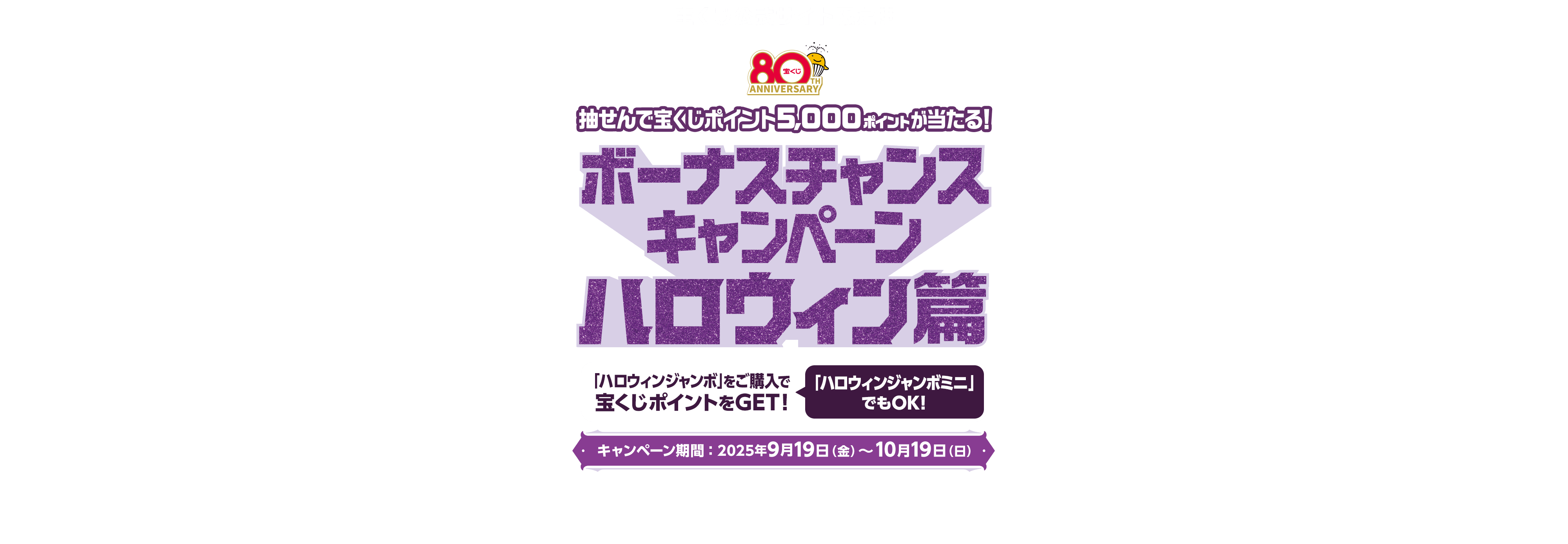 宝くじ公式サイト限定!! 抽せんで宝くじポイント5,000ポイントが当たる! ボーナスチャンスキャンペーン ハロウィン篇 「ハロウィンジャンボ」をご購入で宝くじポイントをGET! 「ハロウィンジャンボミニ」でもOK! キャンペーン期間：2025年9月19日(金)〜10月19日(日)