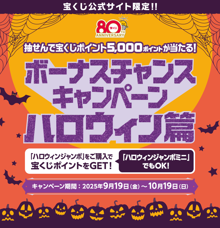 宝くじ公式サイト限定!! 抽せんで宝くじポイント5,000ポイントが当たる! ボーナスチャンスキャンペーン ハロウィン篇 「ハロウィンジャンボ」をご購入で宝くじポイントをGET! 「ハロウィンジャンボミニ」でもOK! キャンペーン期間：2025年9月19日(金)〜10月19日(日)
