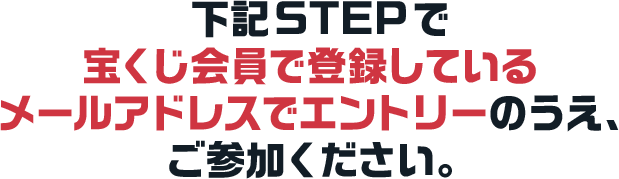 下記STEPで宝くじ会員で登録しているメールアドレスでエントリーのうえ、ご参加ください。