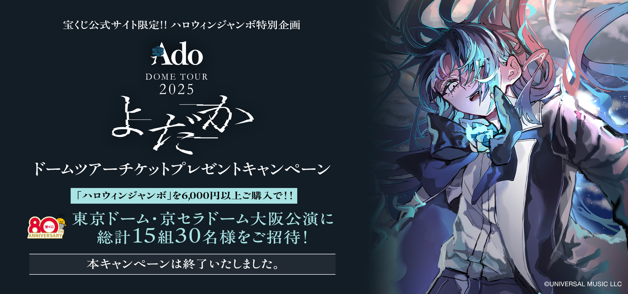 宝くじ公式サイト限定!! ハロウィンジャンボ特別企画 Ado DOME TOUR 2025「よだか」ドームツアーチケットプレゼントキャンペーン 「ハロウィンジャンボ」を6,000円以上ご購入で!! 東京ドーム・京セラドーム大阪公演に総計15組30名様をご招待! 本キャンペーンは終了いたしました。