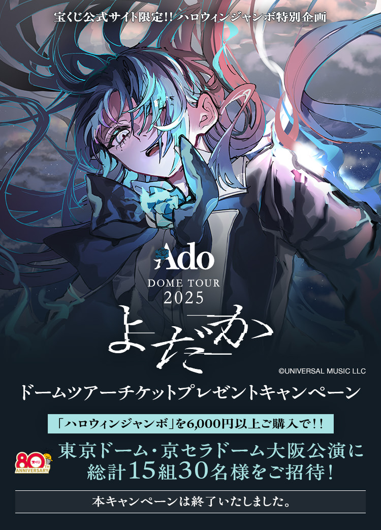 宝くじ公式サイト限定!! ハロウィンジャンボ特別企画 Ado DOME TOUR 2025「よだか」ドームツアーチケットプレゼントキャンペーン 「ハロウィンジャンボ」を6,000円以上ご購入で!! 東京ドーム・京セラドーム大阪公演に総計15組30名様をご招待! 本キャンペーンは終了いたしました。