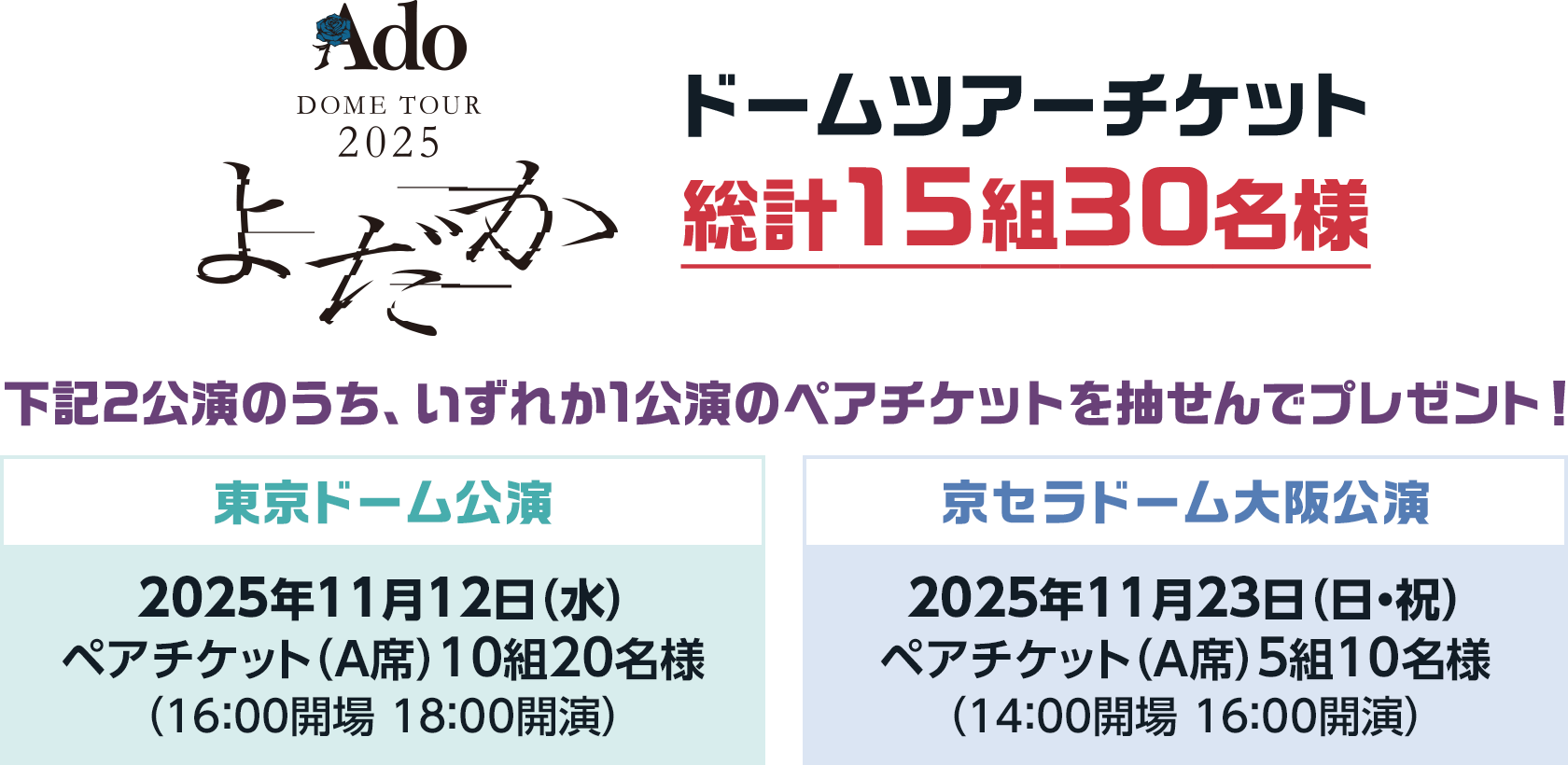 Ado DOME TOUR 2025「よだか」ドームツアーチケット総計15組30名様 下記2公演のうち、いずれか1公演のペアチケットを抽せんでプレゼント! 東京ドーム公演 2025年11月12日(水) ペアチケット(A席) 10組20名様 (16:00開場 18:00開演) 京セラドーム大阪公演 2025年11月23日(日・祝) ペアチケット(A席) (14:00開場 16:00開演) 5組10名様