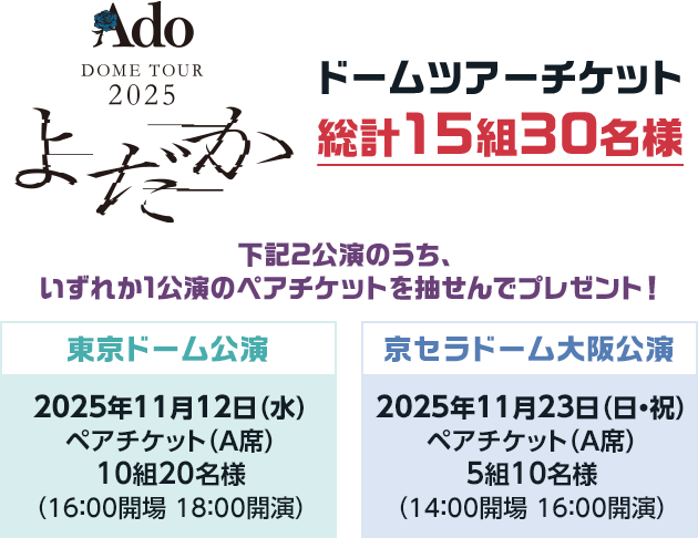 Ado DOME TOUR 2025「よだか」ドームツアーチケット総計15組30名様 下記2公演のうち、いずれか1公演のペアチケットを抽せんでプレゼント! 東京ドーム公演 2025年11月12日(水) ペアチケット(A席) 10組20名様 (16:00開場 18:00開演) 京セラドーム大阪公演 2025年11月23日(日・祝) ペアチケット(A席) (14:00開場 16:00開演) 5組10名様
