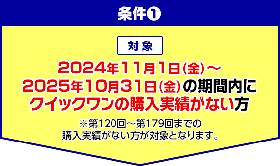 条件1 対象 2024年11月1日(金)〜2025年10月31日(金)の期間内にクイックワンの購入実績がない方 ※第120回〜第179回までの購入実績がない方が対象となります。