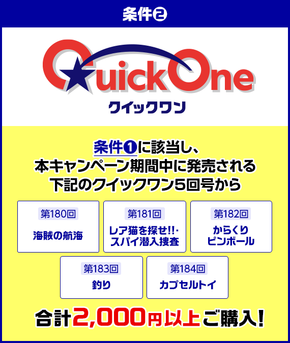 条件2 条件1に該当し、本キャンぺーン期間中に発売される下記のクイックワン5回号から 第180回 海賊の航海 第181回 レア猫を探せ!!・スパイ潜入捜査 第182回 からくりピンボール 第183回 釣り 第184回 カプセルトイ合計2,000円以上ご購入!