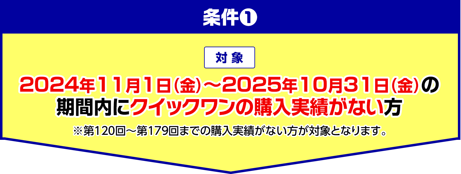 条件1 対象 2024年11月1日(金)〜2025年10月31日(金)の期間内にクイックワンの購入実績がない方 ※第120回〜第179回までの購入実績がない方が対象となります。