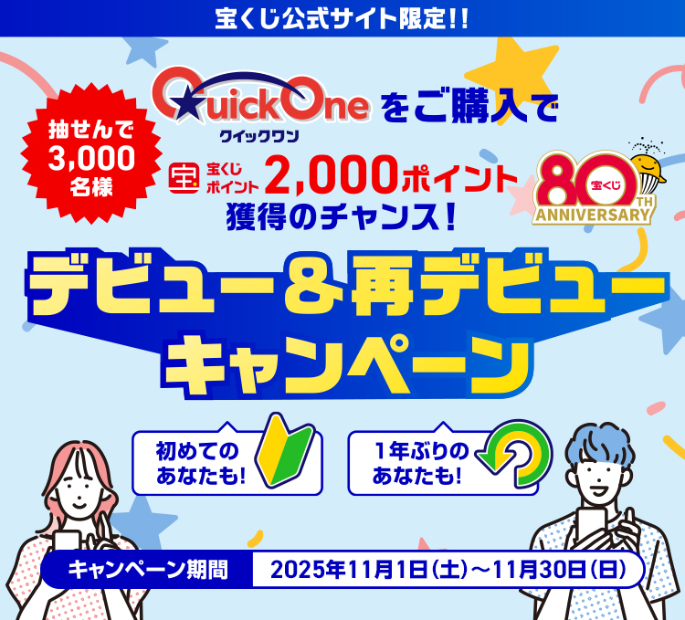 宝くじ公式サイト限定! 抽せんで3,000名様 クイックワンをご購入で宝くじポイント2,000ポイント獲得のチャンス! 初めてのあなたも! 1年ぶりのあなたも! クイックワンデビュー＆再デビューキャンペーン キャンペーン期間 2025年11月1日(土)～11月30日(日)