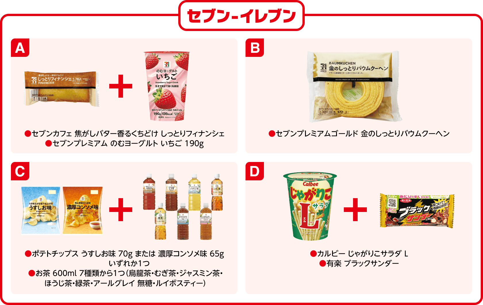 セブン-イレブン A(セブンカフェ 焦がしバター香るくちどけ しっとりフィナンシェ)(セブンプレミアム のむヨーグルト いちご 190g) B(セブンプレミアムゴールド 金のしっとりバウムクーヘン)C(ポテトチップス うすしお味 70g または 濃厚コンソメ味 65g いずれか1つ)(お茶 600ml 7種類から1つ(烏龍茶・むぎ茶・ジャスミン茶・ほうじ茶・緑茶・アールグレイ 無糖・ルイボスティー))D(カルビー じゃがりこサラダ L)(有楽 ブラックサンダー)