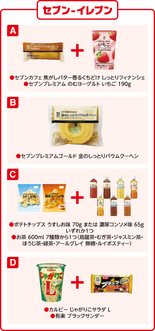 セブン-イレブン A(セブンカフェ 焦がしバター香るくちどけ しっとりフィナンシェ)(セブンプレミアム のむヨーグルト いちご 190g) B(セブンプレミアムゴールド 金のしっとりバウムクーヘン)C(ポテトチップス うすしお味 70g または 濃厚コンソメ味 65g いずれか1つ)(お茶 600ml 7種類から1つ(烏龍茶・むぎ茶・ジャスミン茶・ほうじ茶・緑茶・アールグレイ 無糖・ルイボスティー))D(カルビー じゃがりこサラダ L)(有楽 ブラックサンダー)