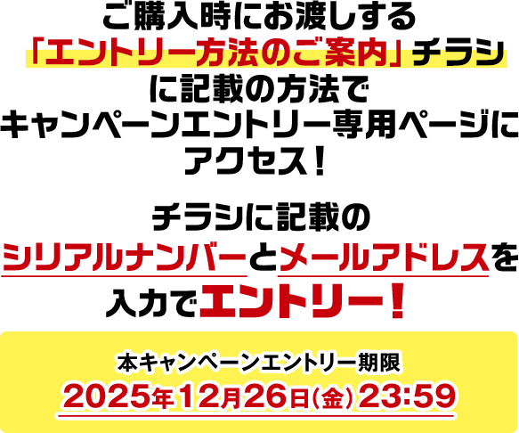 ご購入時にお渡しする「エントリー方法のご案内」チラシに記載の方法でキャンペーンエントリー専用ページにアクセス! チラシに記載のシリアルナンバーとメールアドレスを入力でエントリー! 本キャンペーンエントリー期限 2025年12月26日(金)23:59