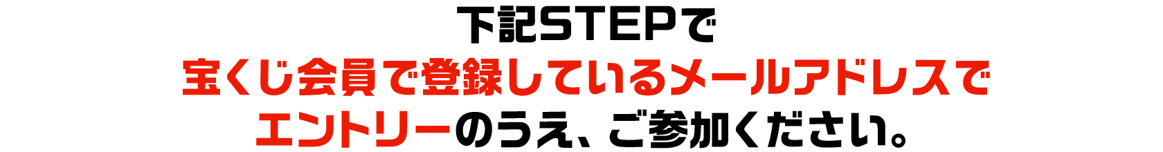 下記STEPで宝くじ会員で登録しているメールアドレスでエントリーのうえ、ご参加ください。