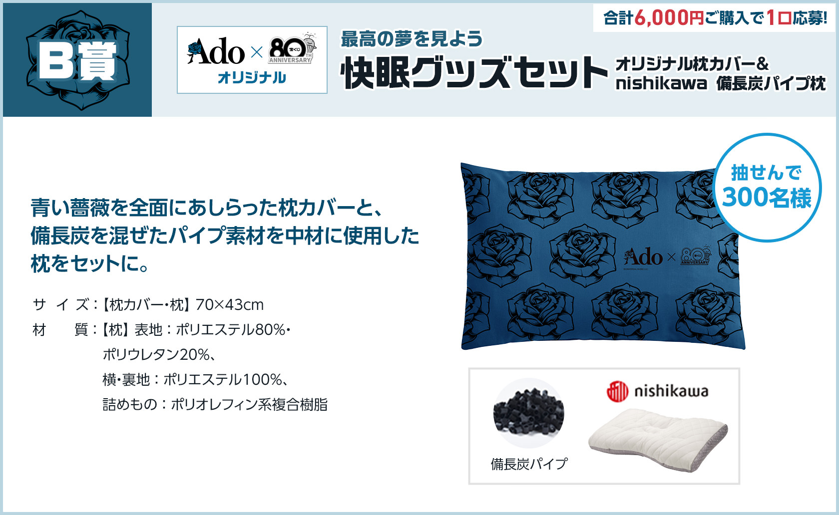 B賞 Ado × 宝くじオリジナル 最高の夢を見よう 快眠グッズセット オリジナル枕カバー＆nishikawa 備長炭パイプ枕 合計6,000円ご購入で1口応募! 抽せんで300名様 青い薔薇を全面にあしらった枕カバーと、備長炭を混ぜたパイプ素材を中材に使用した枕をセットに。サイズ 枕カバー・枕 70×43cm 材質 枕 表地 ポリエステル80%・ポリウレタン20%、横・裏地 ポリエステル100%、詰めもの ポリオレフィン系複合樹脂