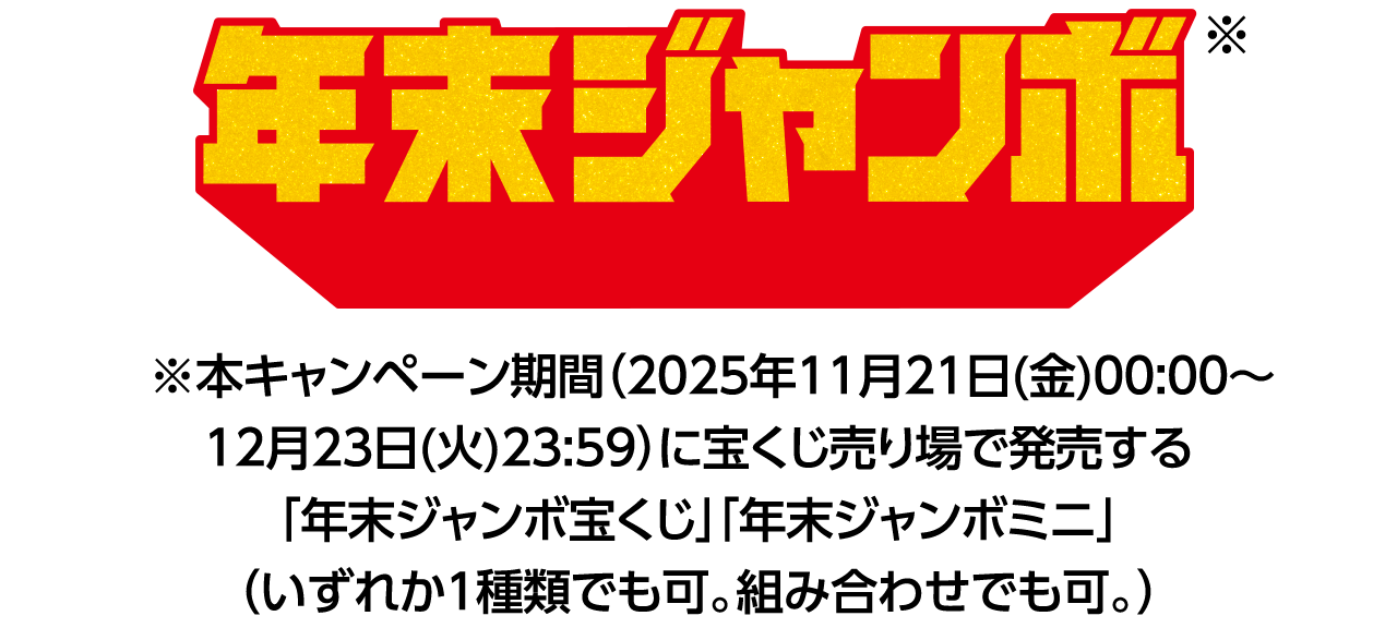 年末ジャンボ※ ※本キャンペーン期間（2025年11月21日(金)00:00～12月23日(火)23:59）に宝くじ売り場で発売する「年末ジャンボ宝くじ」「年末ジャンボミニ」（いずれか1種類でも可。組み合わせでも可。）