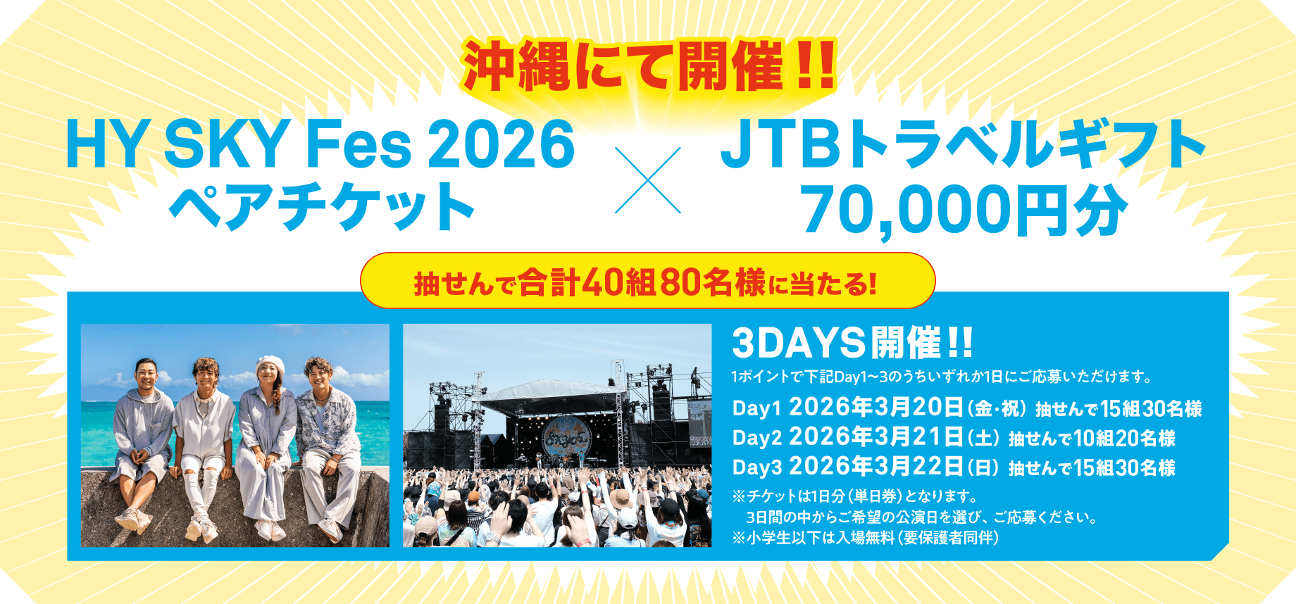 沖縄にて開催‼ HY SKY Fes 2026ペアチケット × JTBトラベルギフト70,000円分 抽せんで合計40組80名様に当たる! 3DAYS開催‼ 1ポイントで下記Day1〜3のうちいずれか1日にご応募いただけます。 Day1 2026年3月20日(金・祝)抽せんで15組30名様 Day2 2026年3月21日(土)抽せんで10組20名様 Day3 2026年3月22日(日)抽せんで15組30名様 ※チケットは1日分(単日券)となります。3日間の中からご希望の公演日を選び、ご応募ください。 ※小学生以下は入場無料(要保護者同伴)