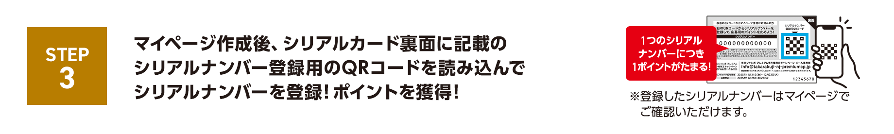 STEP3 マイページ作成後、シリアルカード裏面に記載のシリアルナンバー登録用のQRコードを読み込んでシリアルナンバーを登録！ポイントを獲得！1つのシリアルナンバーにつき1ポイントがたまる！※登録したシリアルナンバーはマイページでご確認いただけます。