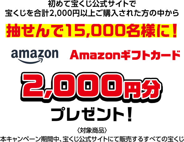 初めて宝くじ公式サイトで宝くじを合計2,000円以上ご購入された方の中から抽せんで15,000名様に! Amazonギフトカード2,000円分プレゼント! 対象商品 本キャンペーン期間中、宝くじ公式サイトにて販売するすべての宝くじ