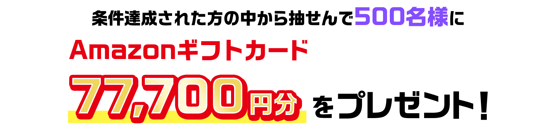 条件達成された方の中から抽せんで500名様にAmazonギフトカード77,700円分をプレゼント!