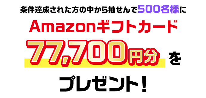 条件達成された方の中から抽せんで500名様にAmazonギフトカード77,700円分をプレゼント!