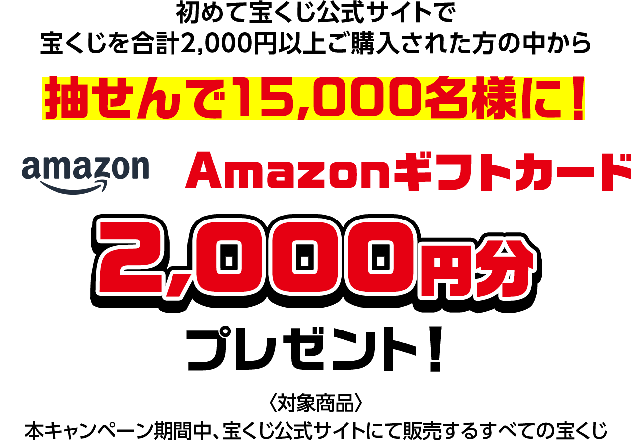 初めて宝くじ公式サイトで宝くじを合計2,000円以上ご購入された方の中から抽せんで15,000名様に! Amazonギフトカード2,000円分プレゼント! 対象商品 本キャンペーン期間中、宝くじ公式サイトにて販売するすべての宝くじ