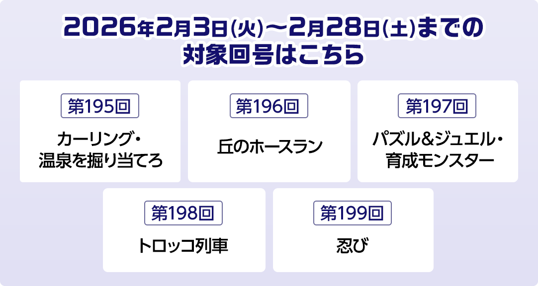 2026年2月3日(火)～2月28日(土)までの対象回号はこちら 第195回カーリング・温泉を掘り当てろ 第196回丘のホースラン 第197回パズル＆ジュエル・育成モンスター 第198回トロッコ列車 第199回忍び