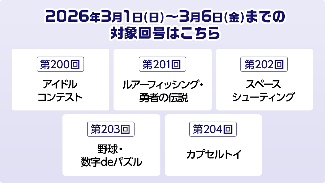 2026年3月1日(日)～3月6日(金)までの対象回号はこちら 第200回アイドルコンテスト 第201回ルアーフィッシング・勇者の伝説 第202回スペースシューティング 第203回野球・数字deパズル 第204回カプセルトイ
