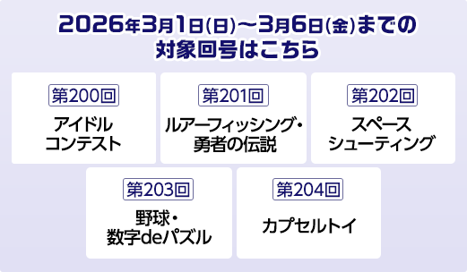 2026年3月1日(日)～3月6日(金)までの対象回号はこちら 第200回アイドルコンテスト 第201回ルアーフィッシング・勇者の伝説 第202回スペースシューティング 第203回野球・数字deパズル 第204回カプセルトイ