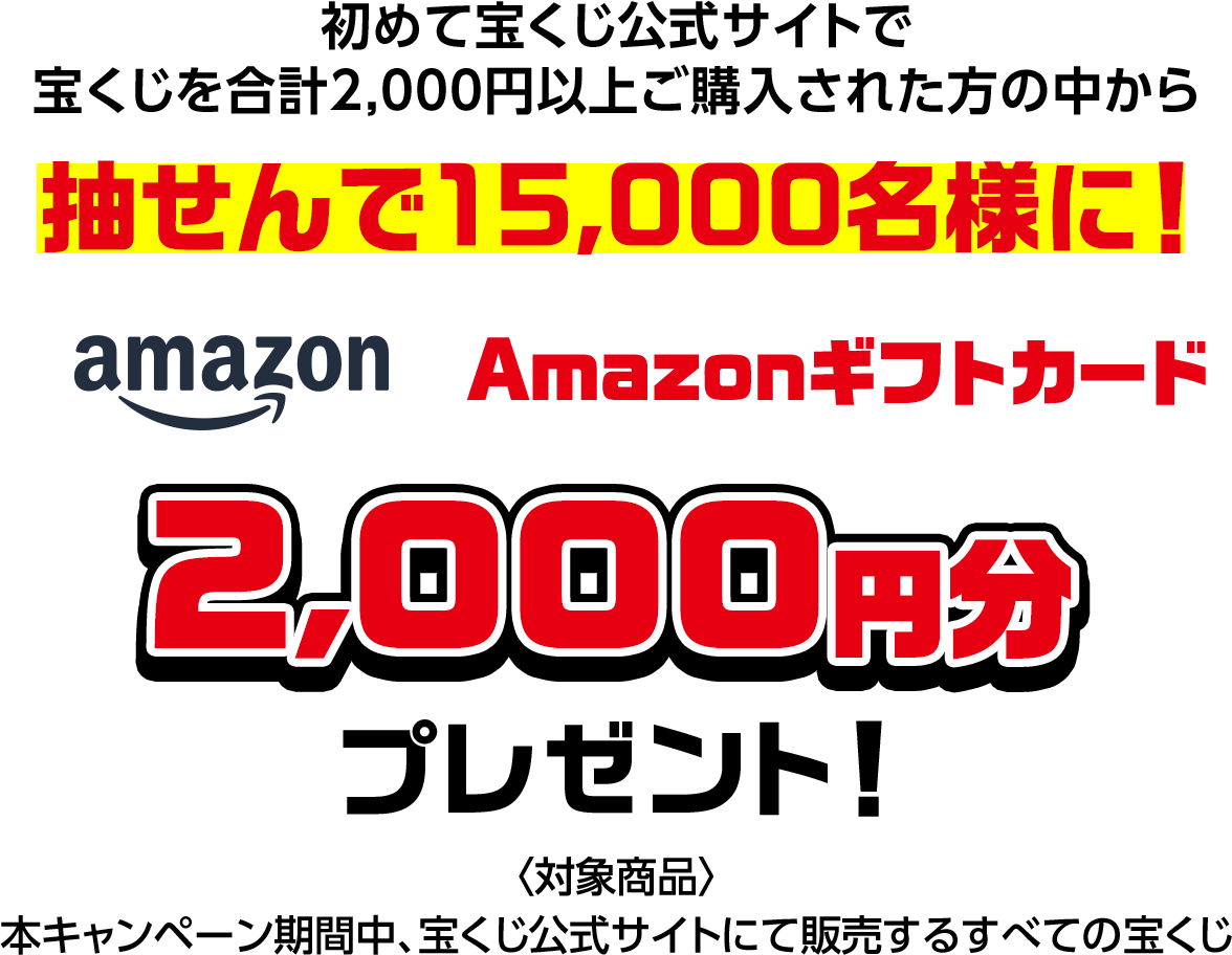 初めて宝くじ公式サイトで宝くじを合計2,000円以上ご購入された方の中から抽せんで15,000名様に! Amazonギフトカード2,000円分プレゼント! 対象商品 本キャンペーン期間中、宝くじ公式サイトにて販売するすべての宝くじ