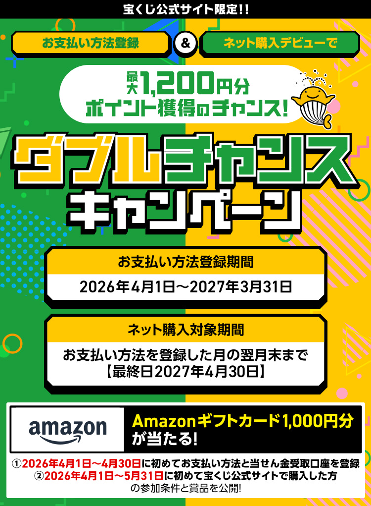 宝くじ公式サイト限定!! お支払い方法登録＆ネット購入デビューで最大1,200円分ポイント獲得のチャンス! ダブルチャンスキャンペーン お支払い方法登録期間 2026年4月1日～2027年3月31日 ネット購入対象期間 お支払い方法を登録した月の翌月末まで 【最終日2027年4月30日】 Amazonギフトカード1,000円分が当たる! ①2026年4月1日～4月30日に初めてお支払い方法と当せん金受取口座を登録 ②2026年4月1日～5月31日に初めて宝くじ公式サイトで購入した方の参加条件と賞品を公開!