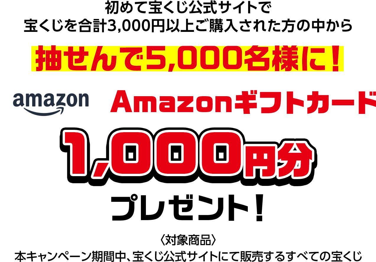 初めて宝くじ公式サイトで宝くじを合計3,000円以上ご購入された方の中から抽せんで5,000名様に! Amazonギフトカード1,000円分プレゼント! 対象商品 本キャンペーン期間中、宝くじ公式サイトにて販売するすべての宝くじ