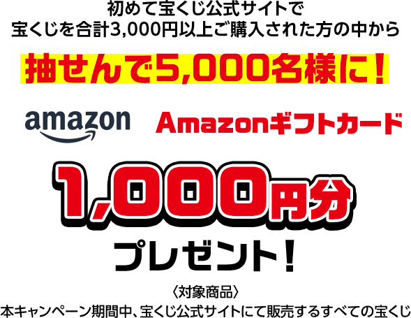 初めて宝くじ公式サイトで宝くじを合計3,000円以上ご購入された方の中から抽せんで5,000名様に! Amazonギフトカード1,000円分プレゼント! 対象商品 本キャンペーン期間中、宝くじ公式サイトにて販売するすべての宝くじ