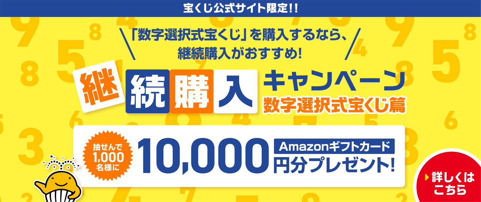 宝くじ公式サイト限定！！「数字選択式宝くじ」を購入するなら、継続購入がおすすめ！継続購入キャンペーン 数字選択式宝くじ篇 抽せんで1,000名様にAmazonギフトカード10,000円分プレゼント！ 詳しくはこちら