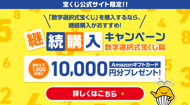 宝くじ公式サイト限定！！「数字選択式宝くじ」を購入するなら、継続購入がおすすめ！継続購入キャンペーン 数字選択式宝くじ篇 抽せんで1,000名様にAmazonギフトカード10,000円分プレゼント！ 詳しくはこちら